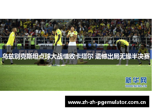 乌兹别克斯坦点球大战惜败卡塔尔 遗憾出局无缘半决赛 乌兹别克斯坦点球大战惜败卡塔尔 遗憾出局无缘半决赛